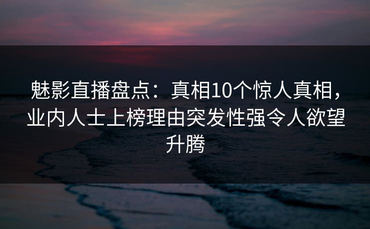 魅影直播盘点：真相10个惊人真相，业内人士上榜理由突发性强令人欲望升腾