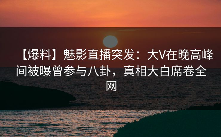 【爆料】魅影直播突发：大V在晚高峰间被曝曾参与八卦，真相大白席卷全网