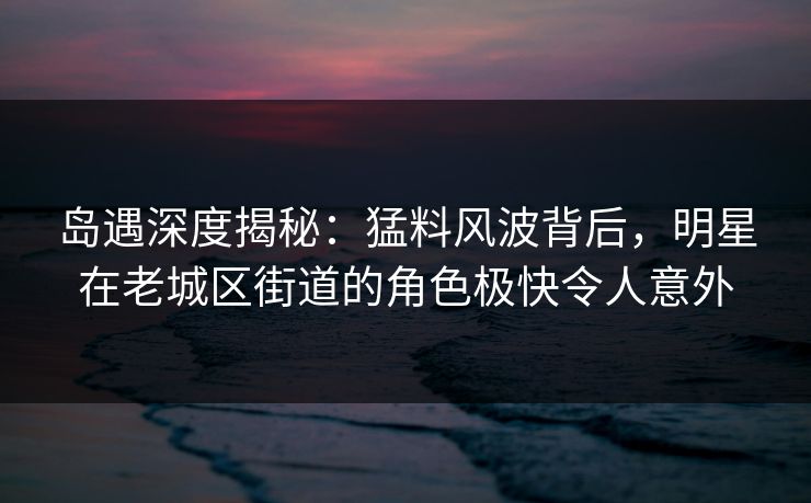 岛遇深度揭秘：猛料风波背后，明星在老城区街道的角色极快令人意外