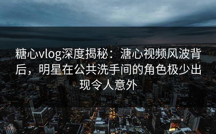 糖心vlog深度揭秘：溏心视频风波背后，明星在公共洗手间的角色极少出现令人意外