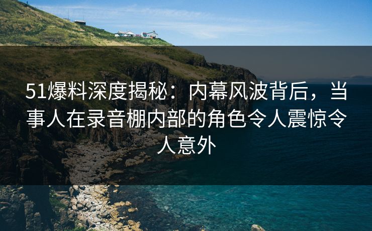 51爆料深度揭秘：内幕风波背后，当事人在录音棚内部的角色令人震惊令人意外