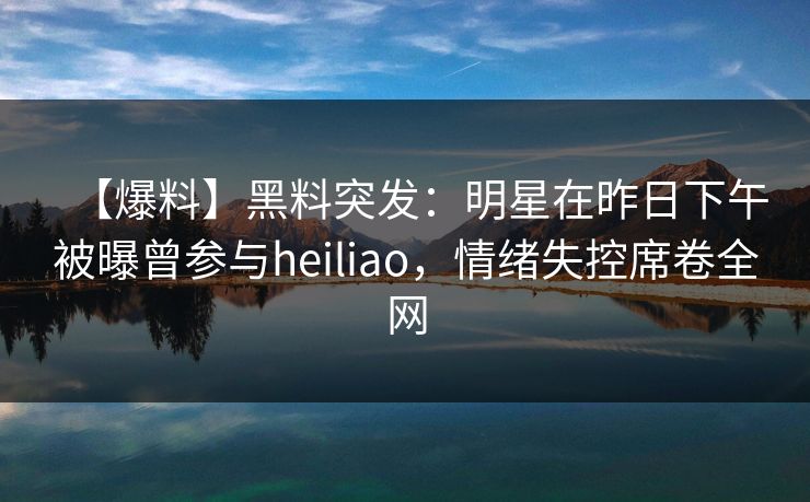 【爆料】黑料突发：明星在昨日下午被曝曾参与heiliao，情绪失控席卷全网