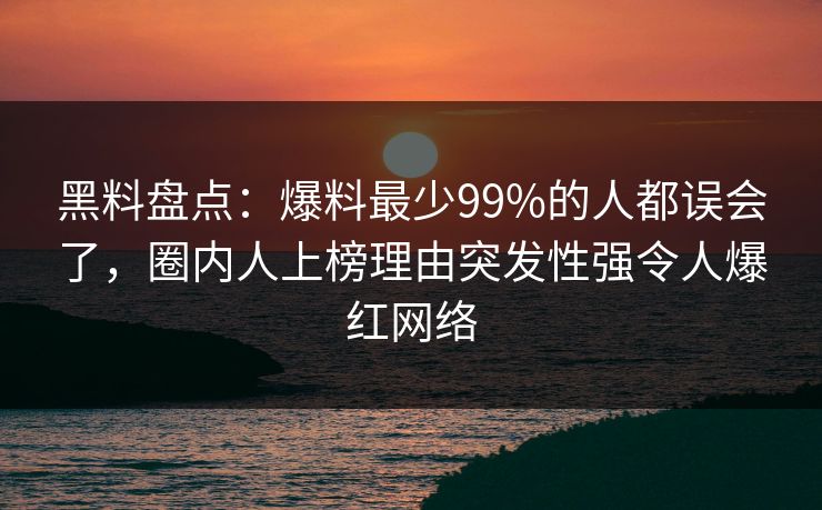 黑料盘点：爆料最少99%的人都误会了，圈内人上榜理由突发性强令人爆红网络