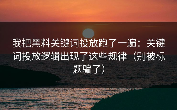 我把黑料关键词投放跑了一遍：关键词投放逻辑出现了这些规律（别被标题骗了）