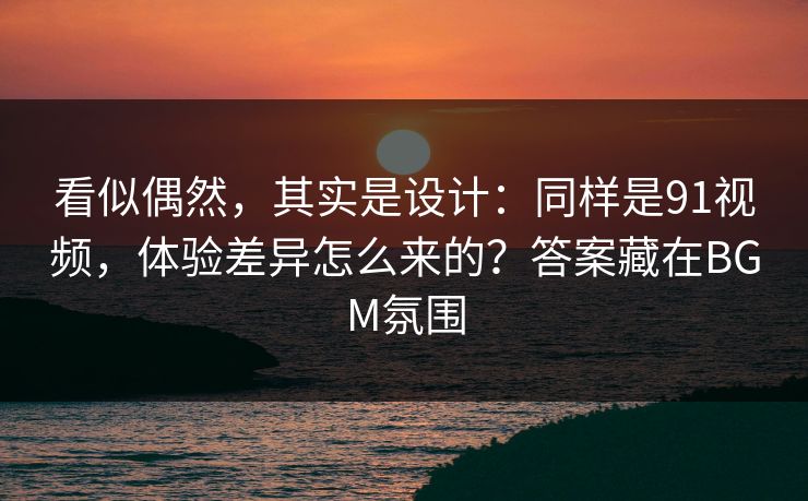 看似偶然，其实是设计：同样是91视频，体验差异怎么来的？答案藏在BGM氛围